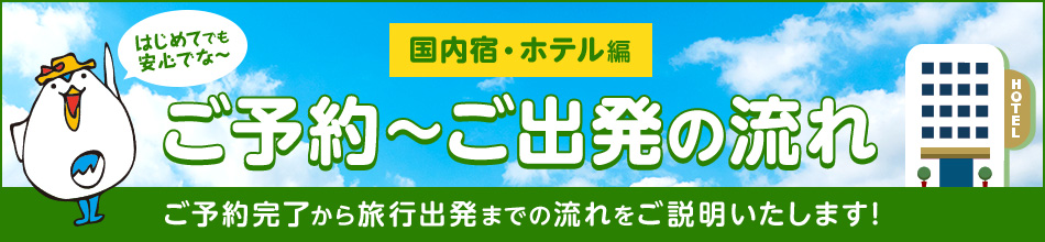 【国内宿・ホテル
編】ご予約~ご出発の流れ ご予約完了から旅行出発までの流れをご説明いたします! で~なさん「はじめてでも安心でな~」