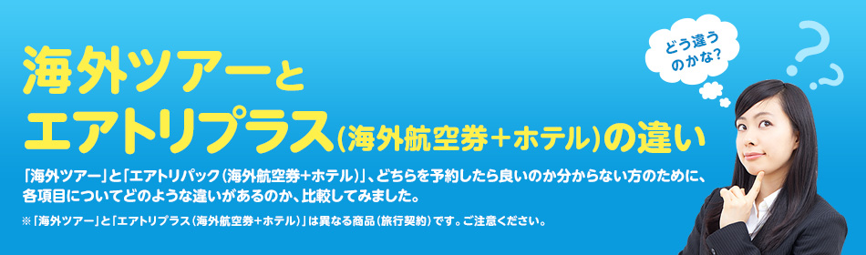 【海外ツアーとエアトリプラス(海外航空券+ホテル)の違い】 どう違うのかな? 「海外ツアー」と「エアトリプラス(海外航空券+ホテル)」、どちらを予約したら良いのか分からない方のために、各項目についてどのような違いがあるのか、比較してみました。 ※「海外ツアー」と「エアトリプラス(海外航空券+ホテル)」は異なる商品(旅行契約)です。ご注意ください。