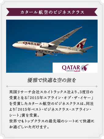 【カタール航空のビジネスクラス】優雅で快適な空の旅を 英国リサーチ会社スカイトラックス社より、3度目の受賞となる「2015年エアライン・オブ・ザ・イヤー」を受賞したカタール航空のビジネスクラスは、同社より「2015年ベスト・ビジネスクラス・エアライン・シート」賞を受賞。世界でもトップクラスの最先端のシートにて快適にお過ごしいただけます。